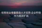 培育就业增量塑造人才优势 企业积极作为稳岗扩岗