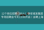 12个岗位招聘近60人！静安城发集团专场招聘会今天13:00开启丨会聘上海