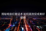 揭秘相亲红娘话术 如何高效促成美好姻缘