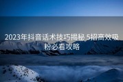 2023年抖音话术技巧揭秘 5招高效吸粉必看攻略