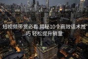 短视频带货必看 揭秘10个高效话术技巧 轻松提升销量