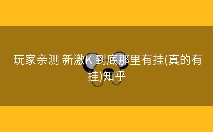 玩家亲测 新激K 到底那里有挂(真的有挂)知乎 玩家亲测 新激K 到底那里有挂(真的有挂)知乎