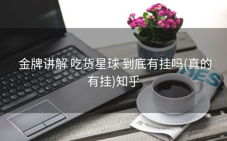  金牌讲解 吃货星球 到底有挂吗(真的有挂)知乎