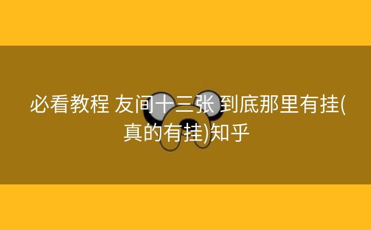必看教程 友间十三张 到底那里有挂(真的有挂)知乎 必看教程 友间十三张 到底那里有挂(真的有挂)知乎