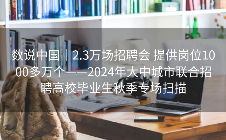 数说中国｜2.3万场招聘会 提供岗位1000多万个——2024年大中城市联合招聘高校毕业生秋季专场扫描