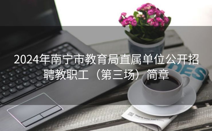 2024年南宁市教育局直属单位公开招聘教职工（第三场）简章