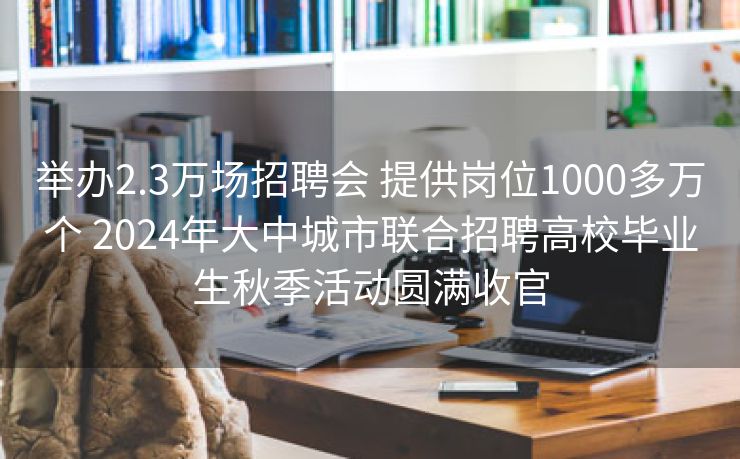 举办2.3万场招聘会 提供岗位1000多万个 2024年大中城市联合招聘高校毕业生秋季活动圆满收官