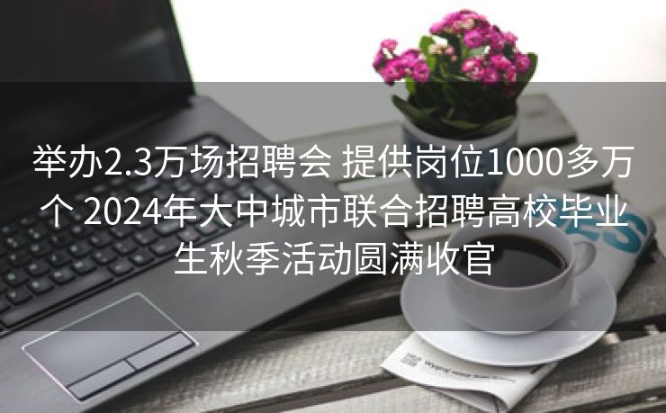 举办2.3万场招聘会 提供岗位1000多万个 2024年大中城市联合招聘高校毕业生秋季活动圆满收官