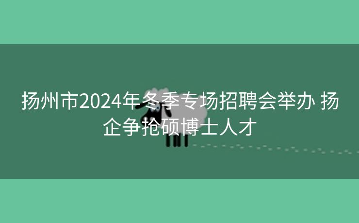 扬州市2024年冬季专场招聘会举办 扬企争抢硕博士人才