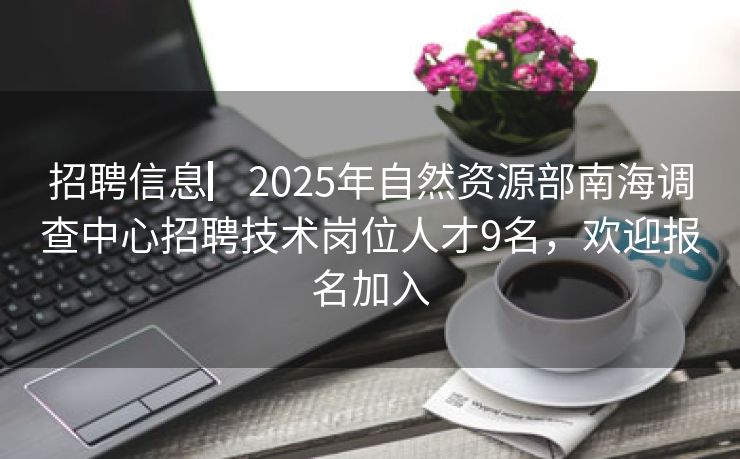 招聘信息▏2025年自然资源部南海调查中心招聘技术岗位人才9名，欢迎报名加入