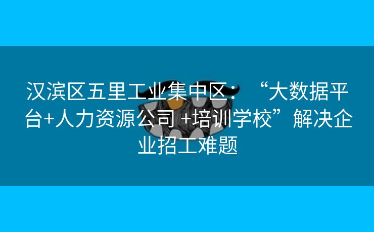 汉滨区五里工业集中区：“大数据平台+人力资源公司 +培训学校”解决企业招工难题