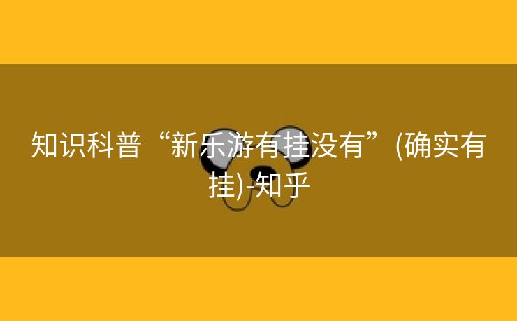 知识科普“新乐游有挂没有”(确实有挂)-知乎