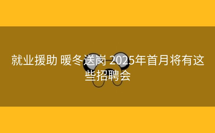 就业援助 暖冬送岗 2025年首月将有这些招聘会