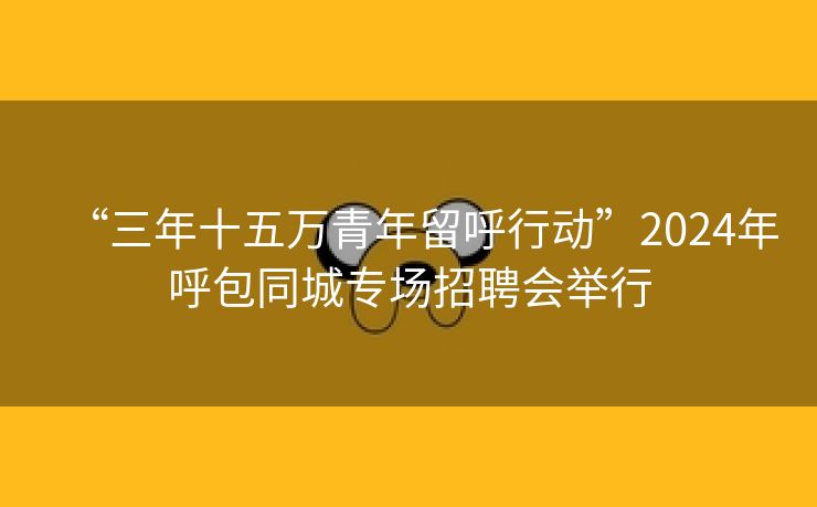 “三年十五万青年留呼行动”2024年呼包同城专场招聘会举行