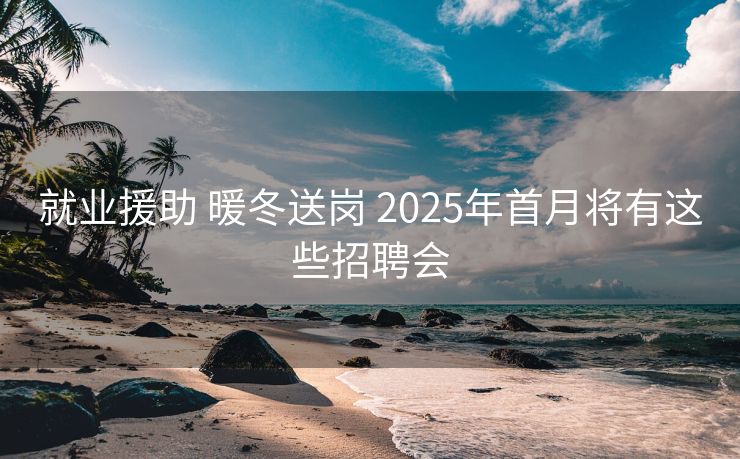 就业援助 暖冬送岗 2025年首月将有这些招聘会