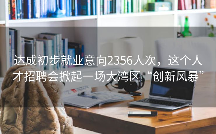 达成初步就业意向2356人次，这个人才招聘会掀起一场大湾区“创新风暴”