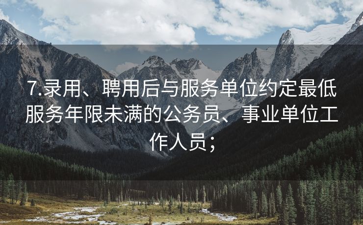 7.录用、聘用后与服务单位约定最低服务年限未满的公务员、事业单位工作人员；