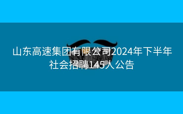 山东高速集团有限公司2024年下半年社会招聘145人公告