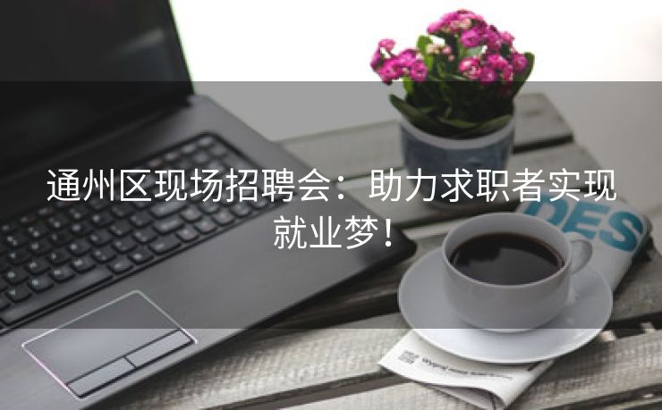 通州区现场招聘会：助力求职者实现就业梦！