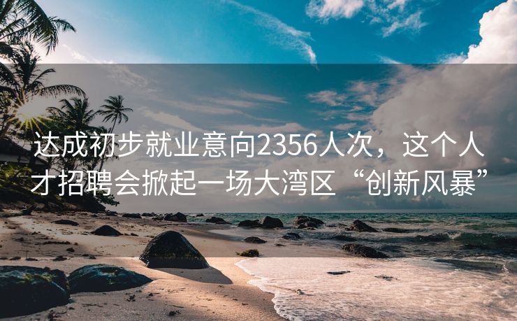 达成初步就业意向2356人次，这个人才招聘会掀起一场大湾区“创新风暴”