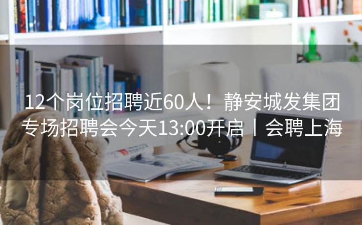 12个岗位招聘近60人！静安城发集团专场招聘会今天13:00开启丨会聘上海