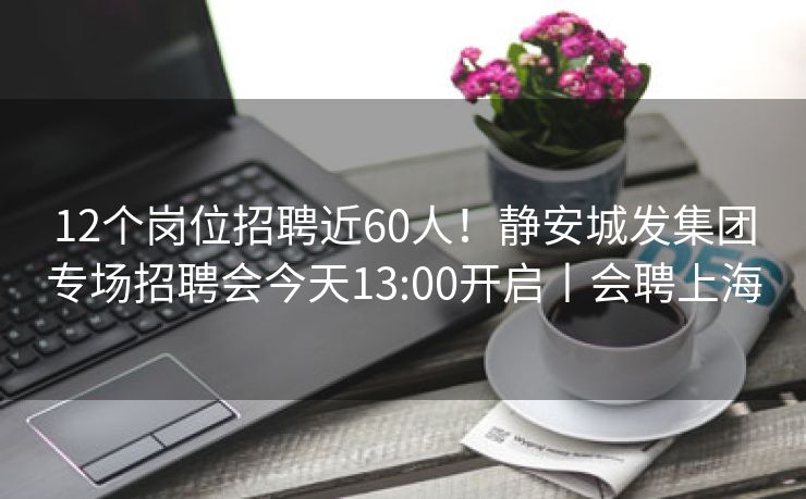 12个岗位招聘近60人！静安城发集团专场招聘会今天13:00开启丨会聘上海