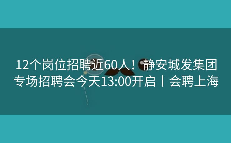 12个岗位招聘近60人！静安城发集团专场招聘会今天13:00开启丨会聘上海