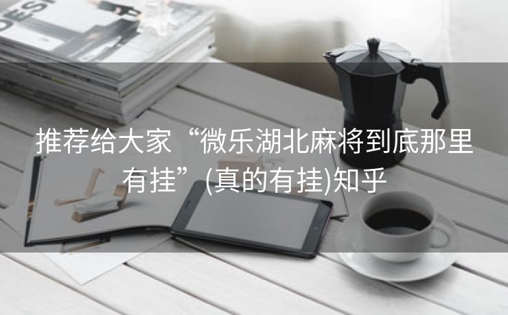 推荐给大家“微乐湖北麻将到底那里有挂”(真的有挂)知乎 推荐给大家“微乐湖北麻将到底那里有挂”(真的有挂)知乎