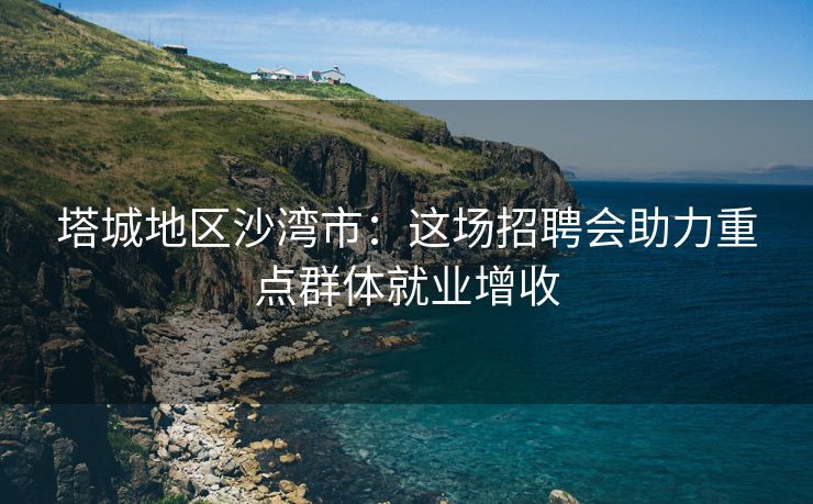 塔城地区沙湾市：这场招聘会助力重点群体就业增收