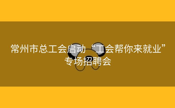 常州市总工会启动“工会帮你来就业”专场招聘会