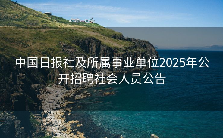 中国日报社及所属事业单位2025年公开招聘社会人员公告