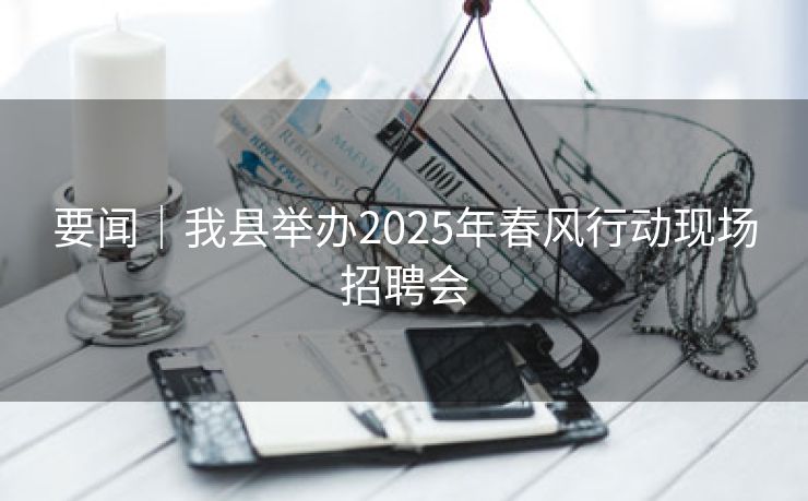 要闻｜我县举办2025年春风行动现场招聘会