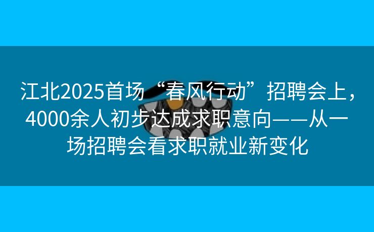 江北2025首场“春风行动”招聘会上，4000余人初步达成求职意向——从一场招聘会看求职就业新变化