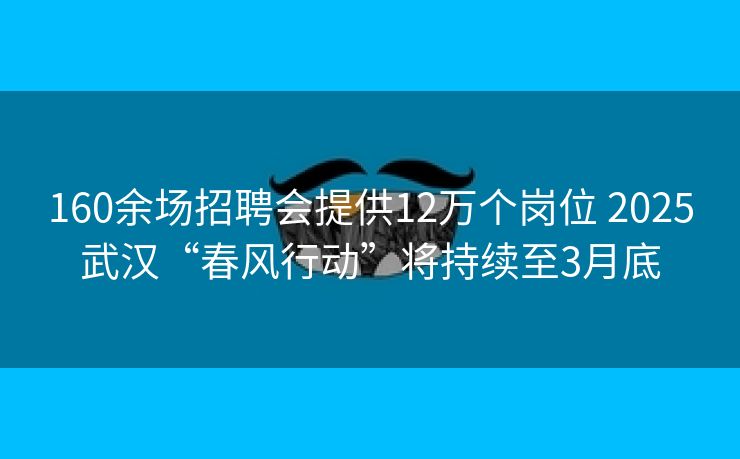 160余场招聘会提供12万个岗位 2025武汉“春风行动”将持续至3月底