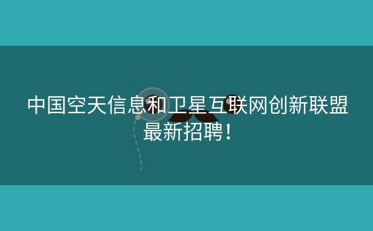 中国空天信息和卫星互联网创新联盟最新招聘！