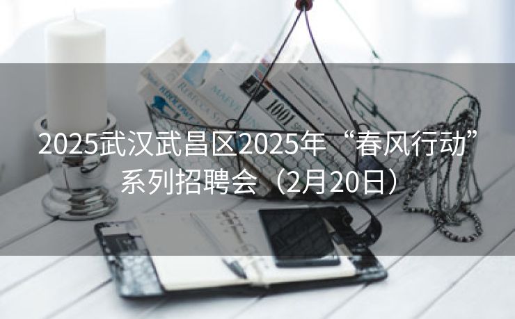 2025武汉武昌区2025年“春风行动”系列招聘会（2月20日）