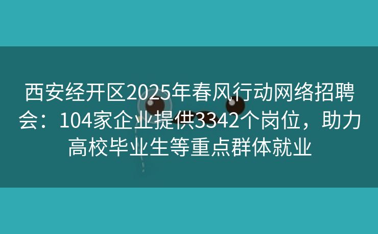 西安经开区2025年春风行动网络招聘会：104家企业提供3342个岗位，助力高校毕业生等重点群体就业