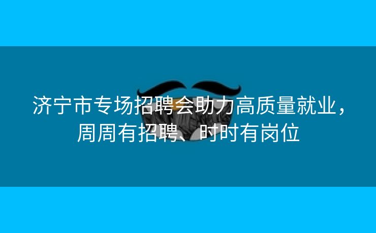 济宁市专场招聘会助力高质量就业，周周有招聘、时时有岗位