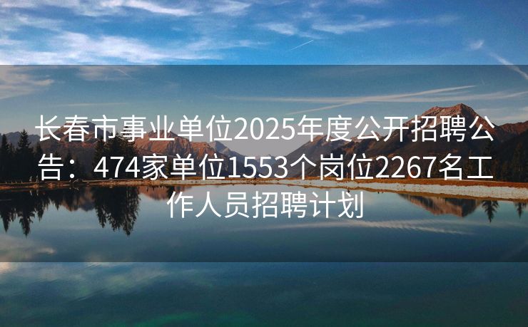 长春市事业单位2025年度公开招聘公告：474家单位1553个岗位2267名工作人员招聘计划