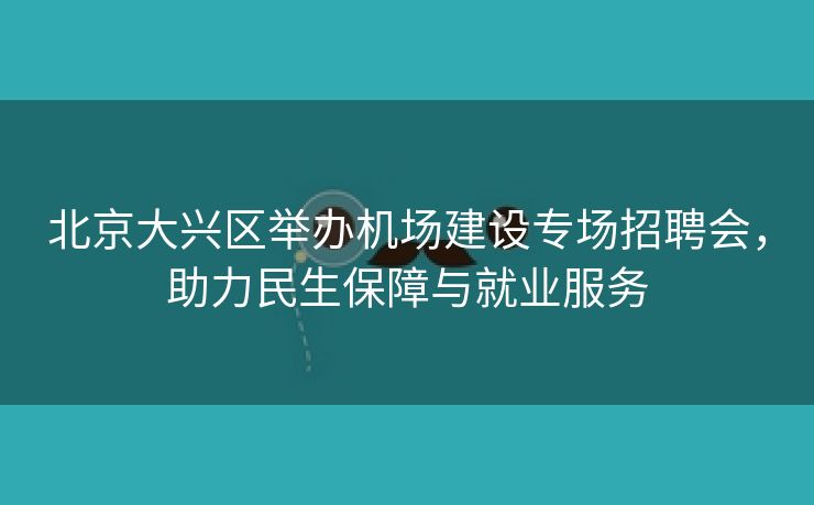 北京大兴区举办机场建设专场招聘会，助力民生保障与就业服务