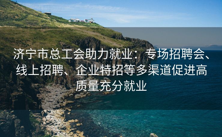 济宁市总工会助力就业：专场招聘会、线上招聘、企业特招等多渠道促进高质量充分就业