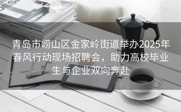 青岛市崂山区金家岭街道举办2025年春风行动现场招聘会，助力高校毕业生与企业双向奔赴