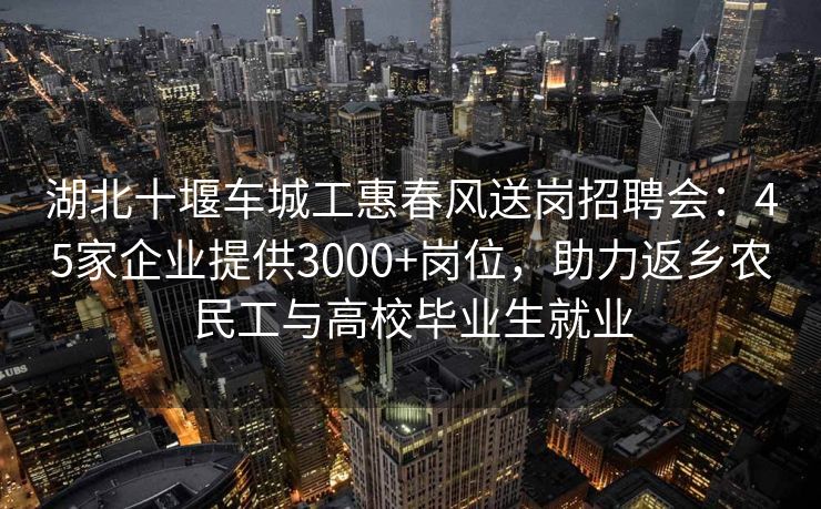 湖北十堰车城工惠春风送岗招聘会：45家企业提供3000+岗位，助力返乡农民工与高校毕业生就业