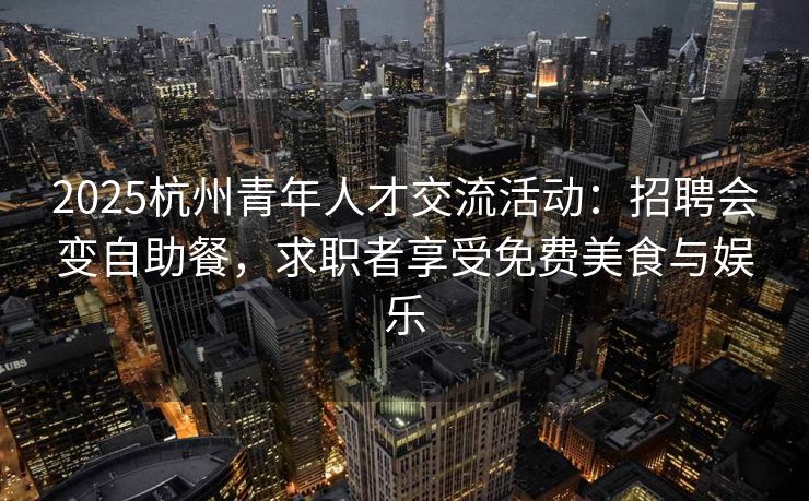 2025杭州青年人才交流活动：招聘会变自助餐，求职者享受免费美食与娱乐