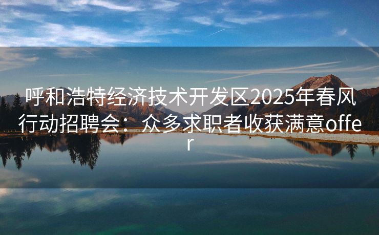 呼和浩特经济技术开发区2025年春风行动招聘会：众多求职者收获满意offer