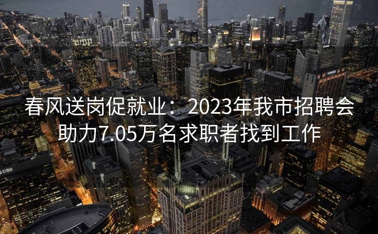 春风送岗促就业：2023年我市招聘会助力7.05万名求职者找到工作