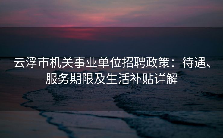 云浮市机关事业单位招聘政策：待遇、服务期限及生活补贴详解