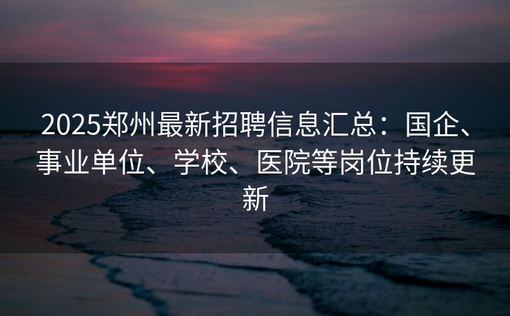 2025郑州最新招聘信息汇总：国企、事业单位、学校、医院等岗位持续更新