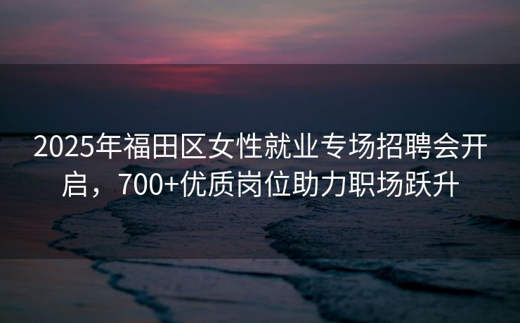 2025年福田区女性就业专场招聘会开启，700+优质岗位助力职场跃升