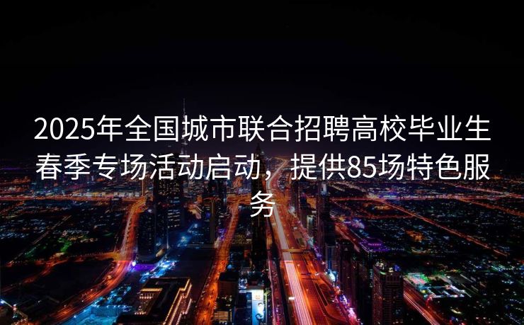 2025年全国城市联合招聘高校毕业生春季专场活动启动，提供85场特色服务